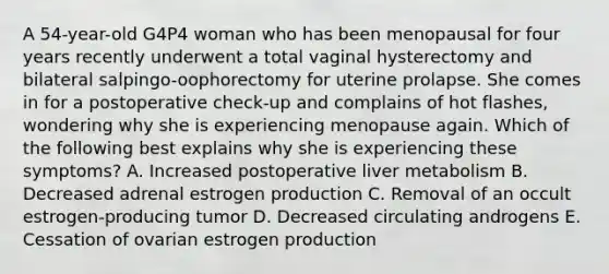 A 54-year-old G4P4 woman who has been menopausal for four years recently underwent a total vaginal hysterectomy and bilateral salpingo-oophorectomy for uterine prolapse. She comes in for a postoperative check-up and complains of hot flashes, wondering why she is experiencing menopause again. Which of the following best explains why she is experiencing these symptoms? A. Increased postoperative liver metabolism B. Decreased adrenal estrogen production C. Removal of an occult estrogen-producing tumor D. Decreased circulating androgens E. Cessation of ovarian estrogen production