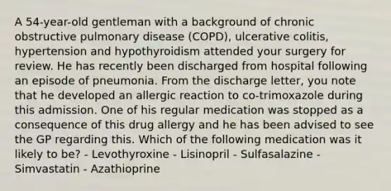 A 54-year-old gentleman with a background of chronic obstructive pulmonary disease (COPD), ulcerative colitis, hypertension and hypothyroidism attended your surgery for review. He has recently been discharged from hospital following an episode of pneumonia. From the discharge letter, you note that he developed an allergic reaction to co-trimoxazole during this admission. One of his regular medication was stopped as a consequence of this drug allergy and he has been advised to see the GP regarding this. Which of the following medication was it likely to be? - Levothyroxine - Lisinopril - Sulfasalazine - Simvastatin - Azathioprine