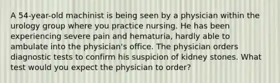 A 54-year-old machinist is being seen by a physician within the urology group where you practice nursing. He has been experiencing severe pain and hematuria, hardly able to ambulate into the physician's office. The physician orders diagnostic tests to confirm his suspicion of kidney stones. What test would you expect the physician to order?