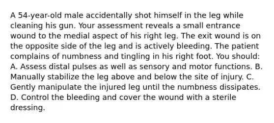 A 54-year-old male accidentally shot himself in the leg while cleaning his gun. Your assessment reveals a small entrance wound to the medial aspect of his right leg. The exit wound is on the opposite side of the leg and is actively bleeding. The patient complains of numbness and tingling in his right foot. You should: A. Assess distal pulses as well as sensory and motor functions. B. Manually stabilize the leg above and below the site of injury. C. Gently manipulate the injured leg until the numbness dissipates. D. Control the bleeding and cover the wound with a sterile dressing.