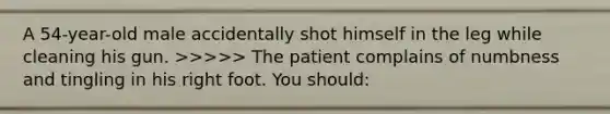 A 54-year-old male accidentally shot himself in the leg while cleaning his gun. >>>>> The patient complains of numbness and tingling in his right foot. You should: