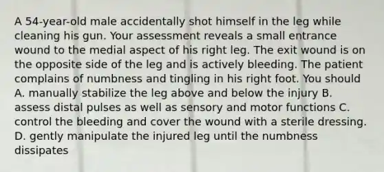 A 54-year-old male accidentally shot himself in the leg while cleaning his gun. Your assessment reveals a small entrance wound to the medial aspect of his right leg. The exit wound is on the opposite side of the leg and is actively bleeding. The patient complains of numbness and tingling in his right foot. You should A. manually stabilize the leg above and below the injury B. assess distal pulses as well as sensory and motor functions C. control the bleeding and cover the wound with a sterile dressing. D. gently manipulate the injured leg until the numbness dissipates