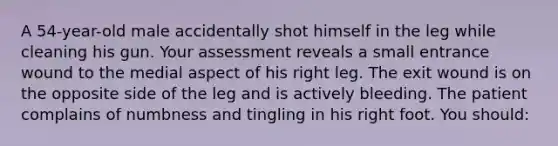 A 54-year-old male accidentally shot himself in the leg while cleaning his gun. Your assessment reveals a small entrance wound to the medial aspect of his right leg. The exit wound is on the opposite side of the leg and is actively bleeding. The patient complains of numbness and tingling in his right foot. You should: