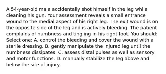 A 54-year-old male accidentally shot himself in the leg while cleaning his gun. Your assessment reveals a small entrance wound to the medial aspect of his right leg. The exit wound is on the opposite side of the leg and is actively bleeding. The patient complains of numbness and tingling in his right foot. You should: Select one: A. control the bleeding and cover the wound with a sterile dressing. B. gently manipulate the injured leg until the numbness dissipates. C. assess distal pulses as well as sensory and motor functions. D. manually stabilize the leg above and below the site of injury.