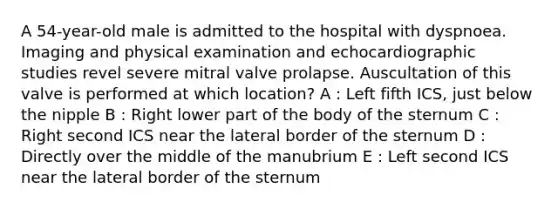 A 54-year-old male is admitted to the hospital with dyspnoea. Imaging and physical examination and echocardiographic studies revel severe mitral valve prolapse. Auscultation of this valve is performed at which location? A : Left fifth ICS, just below the nipple B : Right lower part of the body of the sternum C : Right second ICS near the lateral border of the sternum D : Directly over the middle of the manubrium E : Left second ICS near the lateral border of the sternum