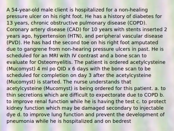 A 54-year-old male client is hospitalized for a non-healing pressure ulcer on his right foot. He has a history of diabetes for 13 years, chronic obstructive pulmonary disease (COPD). Coronary artery disease (CAD) for 10 years with stents inserted 2 years ago, hypertension (HTN), and peripheral vascular disease (PVD). He has had the second toe on his right foot amputated due to gangrene from non-hearing pressure ulcers in past. He is scheduled for an MRI with IV contrast and a bone scan to evaluate for Osteomyelitis. The patient is ordered acetylcysteine (Mucomyst) 4 ml po QID x 6 days with the bone scan to be scheduled for completion on day 3 after the acetylcysteine (Mucomyst) is started. The nurse understands that acetylcysteine (Mucomyst) is being ordered for this patient. a. to thin secretions which are difficult to expectorate due to COPD b. to improve renal function while he is having the test c. to protect kidney function which may be damaged secondary to injectable dye d. to improve lung function and prevent the development of pneumonia while he is hospitalized and on bedrest