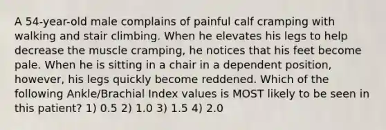 A 54-year-old male complains of painful calf cramping with walking and stair climbing. When he elevates his legs to help decrease the muscle cramping, he notices that his feet become pale. When he is sitting in a chair in a dependent position, however, his legs quickly become reddened. Which of the following Ankle/Brachial Index values is MOST likely to be seen in this patient? 1) 0.5 2) 1.0 3) 1.5 4) 2.0