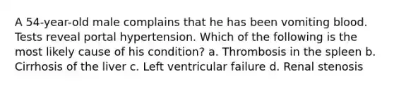 A 54-year-old male complains that he has been vomiting blood. Tests reveal portal hypertension. Which of the following is the most likely cause of his condition? a. Thrombosis in the spleen b. Cirrhosis of the liver c. Left ventricular failure d. Renal stenosis