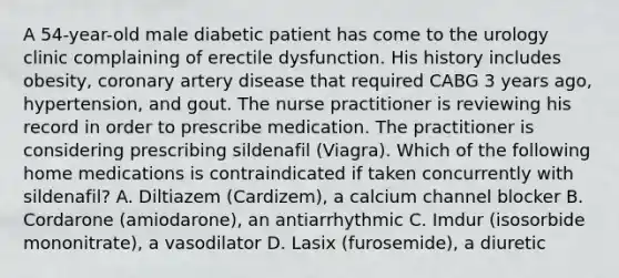 A 54-year-old male diabetic patient has come to the urology clinic complaining of erectile dysfunction. His history includes obesity, coronary artery disease that required CABG 3 years ago, hypertension, and gout. The nurse practitioner is reviewing his record in order to prescribe medication. The practitioner is considering prescribing sildenafil (Viagra). Which of the following home medications is contraindicated if taken concurrently with sildenafil? A. Diltiazem (Cardizem), a calcium channel blocker B. Cordarone (amiodarone), an antiarrhythmic C. Imdur (isosorbide mononitrate), a vasodilator D. Lasix (furosemide), a diuretic