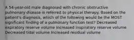 A 54-year-old male diagnosed with chronic obstructive pulmonary disease is referred to physical therapy. Based on the patient's diagnosis, which of the following would be the MOST significant finding of a pulmonary function test? Decreased expiratory reserve volume Increased inspiratory reserve volume Decreased tidal volume Increased residual volume