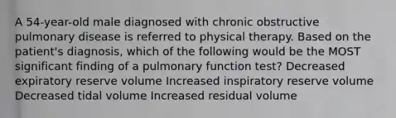 A 54-year-old male diagnosed with chronic obstructive pulmonary disease is referred to physical therapy. Based on the patient's diagnosis, which of the following would be the MOST significant finding of a pulmonary function test? Decreased expiratory reserve volume Increased inspiratory reserve volume Decreased tidal volume Increased residual volume