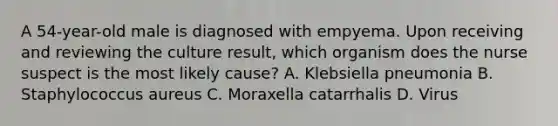 A 54-year-old male is diagnosed with empyema. Upon receiving and reviewing the culture result, which organism does the nurse suspect is the most likely cause? A. Klebsiella pneumonia B. Staphylococcus aureus C. Moraxella catarrhalis D. Virus