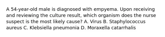 A 54-year-old male is diagnosed with empyema. Upon receiving and reviewing the culture result, which organism does the nurse suspect is the most likely cause? A. Virus B. Staphylococcus aureus C. Klebsiella pneumonia D. Moraxella catarrhalis