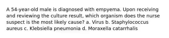 A 54-year-old male is diagnosed with empyema. Upon receiving and reviewing the culture result, which organism does the nurse suspect is the most likely cause? a. Virus b. Staphylococcus aureus c. Klebsiella pneumonia d. Moraxella catarrhalis