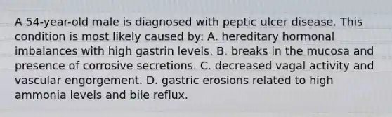 A 54-year-old male is diagnosed with peptic ulcer disease. This condition is most likely caused by: A. hereditary hormonal imbalances with high gastrin levels. B. breaks in the mucosa and presence of corrosive secretions. C. decreased vagal activity and vascular engorgement. D. gastric erosions related to high ammonia levels and bile reflux.