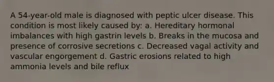 A 54-year-old male is diagnosed with peptic ulcer disease. This condition is most likely caused by: a. Hereditary hormonal imbalances with high gastrin levels b. Breaks in the mucosa and presence of corrosive secretions c. Decreased vagal activity and vascular engorgement d. Gastric erosions related to high ammonia levels and bile reflux