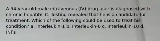 A 54-year-old male intravenous (IV) drug user is diagnosed with chronic hepatitis C. Testing revealed that he is a candidate for treatment. Which of the following could be used to treat his condition? a. Interleukin-1 b. Interleukin-6 c. Interleukin-10 d. INFs