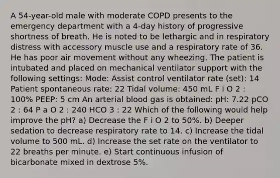 A 54-year-old male with moderate COPD presents to the emergency department with a 4-day history of progressive shortness of breath. He is noted to be lethargic and in respiratory distress with accessory muscle use and a respiratory rate of 36. He has poor air movement without any wheezing. The patient is intubated and placed on mechanical ventilator support with the following settings: Mode: Assist control ventilator rate (set): 14 Patient spontaneous rate: 22 Tidal volume: 450 mL F i O 2 : 100% PEEP: 5 cm An arterial blood gas is obtained: pH: 7.22 pCO 2 : 64 P a O 2 : 240 HCO 3 : 22 Which of the following would help improve the pH? a) Decrease the F i O 2 to 50%. b) Deeper sedation to decrease respiratory rate to 14. c) Increase the tidal volume to 500 mL. d) Increase the set rate on the ventilator to 22 breaths per minute. e) Start continuous infusion of bicarbonate mixed in dextrose 5%.