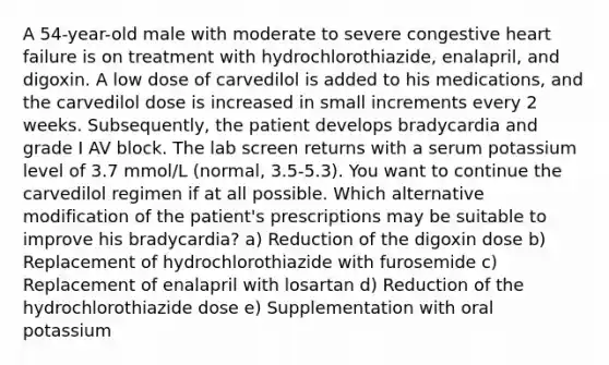 A 54-year-old male with moderate to severe congestive heart failure is on treatment with hydrochlorothiazide, enalapril, and digoxin. A low dose of carvedilol is added to his medications, and the carvedilol dose is increased in small increments every 2 weeks. Subsequently, the patient develops bradycardia and grade I AV block. The lab screen returns with a serum potassium level of 3.7 mmol/L (normal, 3.5-5.3). You want to continue the carvedilol regimen if at all possible. Which alternative modification of the patient's prescriptions may be suitable to improve his bradycardia? a) Reduction of the digoxin dose b) Replacement of hydrochlorothiazide with furosemide c) Replacement of enalapril with losartan d) Reduction of the hydrochlorothiazide dose e) Supplementation with oral potassium