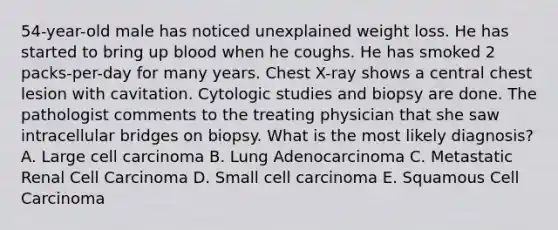 54-year-old male has noticed unexplained weight loss. He has started to bring up blood when he coughs. He has smoked 2 packs-per-day for many years. Chest X-ray shows a central chest lesion with cavitation. Cytologic studies and biopsy are done. The pathologist comments to the treating physician that she saw intracellular bridges on biopsy. What is the most likely diagnosis? A. Large cell carcinoma B. Lung Adenocarcinoma C. Metastatic Renal Cell Carcinoma D. Small cell carcinoma E. Squamous Cell Carcinoma