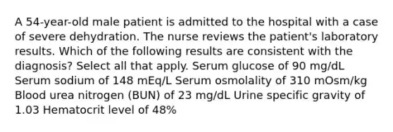 A 54-year-old male patient is admitted to the hospital with a case of severe dehydration. The nurse reviews the patient's laboratory results. Which of the following results are consistent with the diagnosis? Select all that apply. Serum glucose of 90 mg/dL Serum sodium of 148 mEq/L Serum osmolality of 310 mOsm/kg Blood urea nitrogen (BUN) of 23 mg/dL Urine specific gravity of 1.03 Hematocrit level of 48%