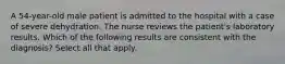 A 54-year-old male patient is admitted to the hospital with a case of severe dehydration. The nurse reviews the patient's laboratory results. Which of the following results are consistent with the diagnosis? Select all that apply.