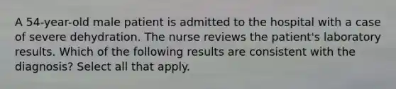 A 54-year-old male patient is admitted to the hospital with a case of severe dehydration. The nurse reviews the patient's laboratory results. Which of the following results are consistent with the diagnosis? Select all that apply.