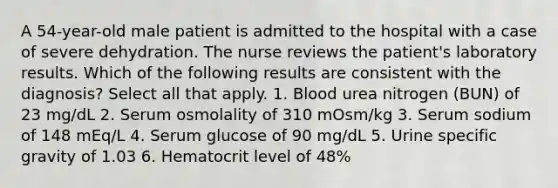 A 54-year-old male patient is admitted to the hospital with a case of severe dehydration. The nurse reviews the patient's laboratory results. Which of the following results are consistent with the diagnosis? Select all that apply. 1. Blood urea nitrogen (BUN) of 23 mg/dL 2. Serum osmolality of 310 mOsm/kg 3. Serum sodium of 148 mEq/L 4. Serum glucose of 90 mg/dL 5. Urine specific gravity of 1.03 6. Hematocrit level of 48%