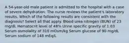 A 54-year-old male patient is admitted to the hospital with a case of severe dehydration. The nurse reviews the patient's laboratory results. Which of the following results are consistent with the diagnosis? Select all that apply. Blood urea nitrogen (BUN) of 23 mg/dL Hematocrit level of 48% Urine specific gravity of 1.03 Serum osmolality of 310 mOsm/kg Serum glucose of 90 mg/dL Serum sodium of 148 mEq/L