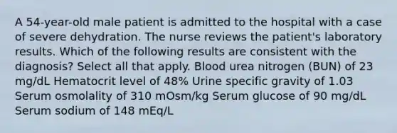 A 54-year-old male patient is admitted to the hospital with a case of severe dehydration. The nurse reviews the patient's laboratory results. Which of the following results are consistent with the diagnosis? Select all that apply. Blood urea nitrogen (BUN) of 23 mg/dL Hematocrit level of 48% Urine specific gravity of 1.03 Serum osmolality of 310 mOsm/kg Serum glucose of 90 mg/dL Serum sodium of 148 mEq/L