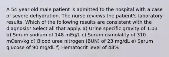 A 54-year-old male patient is admitted to the hospital with a case of severe dehydration. The nurse reviews the patient's laboratory results. Which of the following results are consistent with the diagnosis? Select all that apply. a) Urine specific gravity of 1.03 b) Serum sodium of 148 mEq/L c) Serum osmolality of 310 mOsm/kg d) Blood urea nitrogen (BUN) of 23 mg/dL e) Serum glucose of 90 mg/dL f) Hematocrit level of 48%