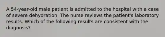 A 54-year-old male patient is admitted to the hospital with a case of severe dehydration. The nurse reviews the patient's laboratory results. Which of the following results are consistent with the diagnosis?