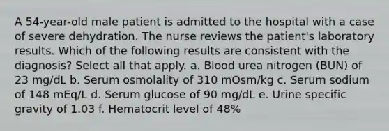 A 54-year-old male patient is admitted to the hospital with a case of severe dehydration. The nurse reviews the patient's laboratory results. Which of the following results are consistent with the diagnosis? Select all that apply. a. Blood urea nitrogen (BUN) of 23 mg/dL b. Serum osmolality of 310 mOsm/kg c. Serum sodium of 148 mEq/L d. Serum glucose of 90 mg/dL e. Urine specific gravity of 1.03 f. Hematocrit level of 48%