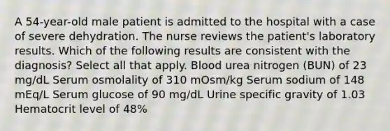 A 54-year-old male patient is admitted to the hospital with a case of severe dehydration. The nurse reviews the patient's laboratory results. Which of the following results are consistent with the diagnosis? Select all that apply. Blood urea nitrogen (BUN) of 23 mg/dL Serum osmolality of 310 mOsm/kg Serum sodium of 148 mEq/L Serum glucose of 90 mg/dL Urine specific gravity of 1.03 Hematocrit level of 48%