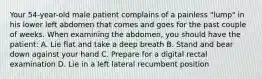 Your 54-year-old male patient complains of a painless "lump" in his lower left abdomen that comes and goes for the past couple of weeks. When examining the abdomen, you should have the patient: A. Lie flat and take a deep breath B. Stand and bear down against your hand C. Prepare for a digital rectal examination D. Lie in a left lateral recumbent position