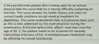 A 54-year-old male patient who is being seen for an annual physical tells the nurse that he is having difficulty sustaining an erection. The nurse reviews his health history and notes no current health problems except medical treatment for depression. The nurse understands that: A.A personal issue such as this is best addressed by the male physician during the examination. B.Erectile dysfunction affects most men over the age of 50. C.The patient needs to be screened for sexually transmitted infections (STIs). D.Antidepressant medication may be affecting his sexual functioning.