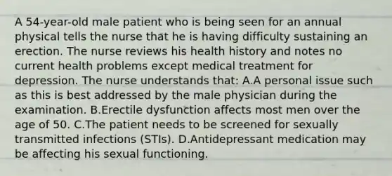 A 54-year-old male patient who is being seen for an annual physical tells the nurse that he is having difficulty sustaining an erection. The nurse reviews his health history and notes no current health problems except medical treatment for depression. The nurse understands that: A.A personal issue such as this is best addressed by the male physician during the examination. B.Erectile dysfunction affects most men over the age of 50. C.The patient needs to be screened for sexually transmitted infections (STIs). D.Antidepressant medication may be affecting his sexual functioning.