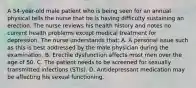 A 54-year-old male patient who is being seen for an annual physical tells the nurse that he is having difficulty sustaining an erection. The nurse reviews his health history and notes no current health problems except medical treatment for depression. The nurse understands that: A. A personal issue such as this is best addressed by the male physician during the examination. B. Erectile dysfunction affects most men over the age of 50. C. The patient needs to be screened for sexually transmitted infections (STIs). D. Antidepressant medication may be affecting his sexual functioning.