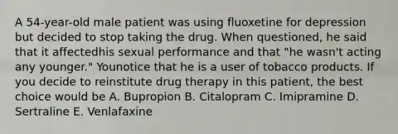 A 54-year-old male patient was using fluoxetine for depression but decided to stop taking the drug. When questioned, he said that it affectedhis sexual performance and that "he wasn't acting any younger." Younotice that he is a user of tobacco products. If you decide to reinstitute drug therapy in this patient, the best choice would be A. Bupropion B. Citalopram C. Imipramine D. Sertraline E. Venlafaxine