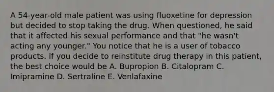 A 54-year-old male patient was using fluoxetine for depression but decided to stop taking the drug. When questioned, he said that it affected his sexual performance and that "he wasn't acting any younger." You notice that he is a user of tobacco products. If you decide to reinstitute drug therapy in this patient, the best choice would be A. Bupropion B. Citalopram C. Imipramine D. Sertraline E. Venlafaxine