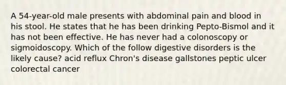 A 54-year-old male presents with abdominal pain and blood in his stool. He states that he has been drinking Pepto-Bismol and it has not been effective. He has never had a colonoscopy or sigmoidoscopy. Which of the follow digestive disorders is the likely cause? acid reflux Chron's disease gallstones peptic ulcer colorectal cancer