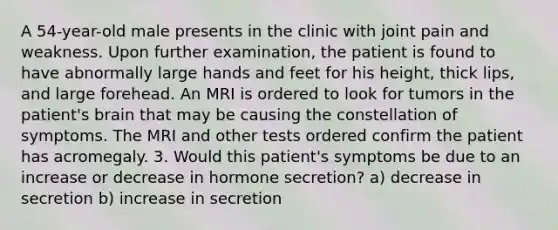 A 54-year-old male presents in the clinic with joint pain and weakness. Upon further examination, the patient is found to have abnormally large hands and feet for his height, thick lips, and large forehead. An MRI is ordered to look for tumors in the patient's brain that may be causing the constellation of symptoms. The MRI and other tests ordered confirm the patient has acromegaly. 3. Would this patient's symptoms be due to an increase or decrease in hormone secretion? a) decrease in secretion b) increase in secretion