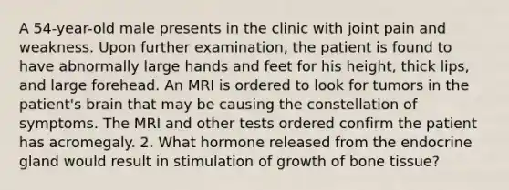 A 54-year-old male presents in the clinic with joint pain and weakness. Upon further examination, the patient is found to have abnormally large hands and feet for his height, thick lips, and large forehead. An MRI is ordered to look for tumors in the patient's brain that may be causing the constellation of symptoms. The MRI and other tests ordered confirm the patient has acromegaly. 2. What hormone released from the endocrine gland would result in stimulation of growth of bone tissue?