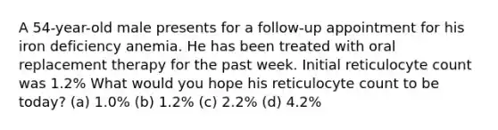 A 54-year-old male presents for a follow-up appointment for his iron deficiency anemia. He has been treated with oral replacement therapy for the past week. Initial reticulocyte count was 1.2% What would you hope his reticulocyte count to be today? (a) 1.0% (b) 1.2% (c) 2.2% (d) 4.2%