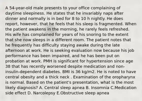 A 54-year-old male presents to your office complaining of daytime sleepiness. He states that he invariably naps after dinner and normally is in bed for 8 to 10 h nightly. He does report, however, that he feels that his sleep is fragmented. When the patient awakens in the morning, he rarely feels refreshed. His wife has complained for years of his snoring to the extent that she now sleeps in a different room. The patient notes that he frequently has difficulty staying awake during the late afternoon at work. He is seeking evaluation now because his job performance has been impaired, and he has been put on probation at work. PMH is significant for hypertension since age 38 that has recently worsened despite medication and non-insulin-dependent diabetes. BMI is 36 kg/m2. He is noted to have central obesity and a thick neck . Examination of the oropharynx is normal. Based on the patient's presentation, what is the most likely diagnosis? A. Central sleep apnea B. Insomnia C.Medication side effect D. Narcolepsy E.Obstructive sleep apnea