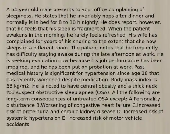 A 54-year-old male presents to your office complaining of sleepiness. He states that he invariably naps after dinner and normally is in bed for 8 to 10 h nightly. He does report, however, that he feels that his sleep is fragmented. When the patient awakens in the morning, he rarely feels refreshed. His wife has complained for years of his snoring to the extent that she now sleeps in a different room. The patient notes that he frequently has difficulty staying awake during the late afternoon at work. He is seeking evaluation now because his job performance has been impaired, and he has been put on probation at work. Past medical history is significant for hypertension since age 38 that has recently worsened despite medication. Body mass index is 36 kg/m2. He is noted to have central obesity and a thick neck. You suspect obstructive sleep apnea (OSA). All the following are long-term consequences of untreated OSA except: A.Personality disturbance B.Worsening of congestive heart failure C.Increased risk of proteinuria and chronic kidney disease D. Increased risk of systemic hypertension E. Increased risk of motor vehicle accidents