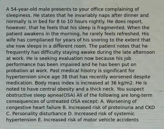 A 54-year-old male presents to your office complaining of sleepiness. He states that he invariably naps after dinner and normally is in bed for 8 to 10 hours nightly. He does report, however, that he feels that his sleep is fragmented. When the patient awakens in the morning, he rarely feels refreshed. His wife has complianed for years of his snoring to the extent that she now sleeps in a different room. The patient notes that he frequently has difficulty staying awake during the late afternoon at work. He is seeking evaluation now because his job performance has been impaired and he has been put on probation at work. Past medical hisotry is significant for hypertension since age 38 that has recently worsened despite medication. Body mass index is increased at 36 kg/m2. He is noted to have central obesity and a thick neck. You suspect obstructive sleep apnea(OSA) All of the following are long-term consequences of untreated OSA except: A. Worsening of congestive heart failure B. Increased risk of proteinuria and CKD C. Personality disturbance D. Increased risk of systemic hypertension E. Increased risk of motor vehicle accidents