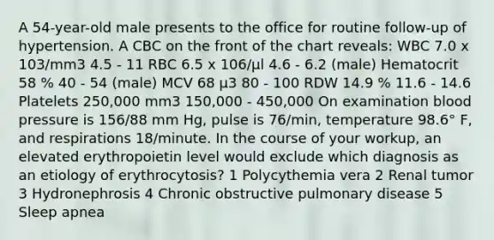 A 54-year-old male presents to the office for routine follow-up of hypertension. A CBC on the front of the chart reveals: WBC 7.0 x 103/mm3 4.5 - 11 RBC 6.5 x 106/μl 4.6 - 6.2 (male) Hematocrit 58 % 40 - 54 (male) MCV 68 μ3 80 - 100 RDW 14.9 % 11.6 - 14.6 Platelets 250,000 mm3 150,000 - 450,000 On examination blood pressure is 156/88 mm Hg, pulse is 76/min, temperature 98.6° F, and respirations 18/minute. In the course of your workup, an elevated erythropoietin level would exclude which diagnosis as an etiology of erythrocytosis? 1 Polycythemia vera 2 Renal tumor 3 Hydronephrosis 4 Chronic obstructive pulmonary disease 5 Sleep apnea