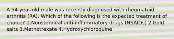 A 54-year-old male was recently diagnosed with rheumatoid arthritis (RA). Which of the following is the expected treatment of choice? 1.Nonsteroidal anti-inflammatory drugs (NSAIDs) 2.Gold salts 3.Methotrexate 4.Hydroxychloroquine