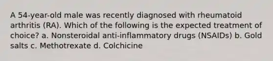 A 54-year-old male was recently diagnosed with rheumatoid arthritis (RA). Which of the following is the expected treatment of choice? a. Nonsteroidal anti-inflammatory drugs (NSAIDs) b. Gold salts c. Methotrexate d. Colchicine